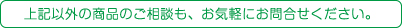 上記以外の商品のご相談も、お気軽にお問合せください。